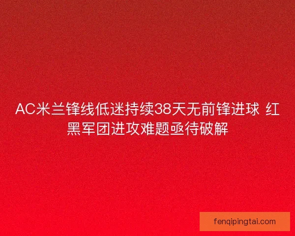 AC米兰锋线低迷持续38天无前锋进球 红黑军团进攻难题亟待破解