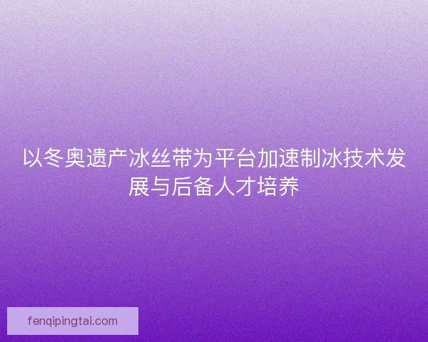 以冬奥遗产冰丝带为平台加速制冰技术发展与后备人才培养