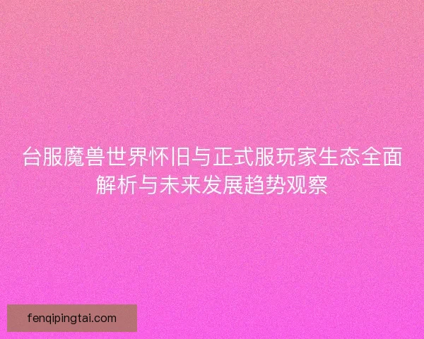 台服魔兽世界怀旧与正式服玩家生态全面解析与未来发展趋势观察